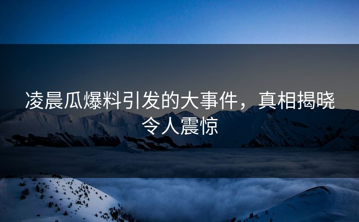 凌晨瓜爆料引发的大事件，真相揭晓令人震惊