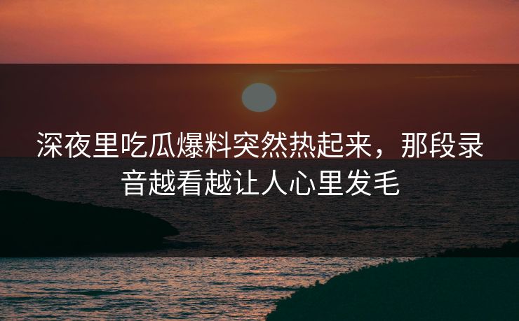 深夜里吃瓜爆料突然热起来，那段录音越看越让人心里发毛
