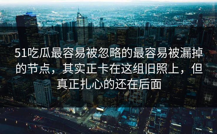 51吃瓜最容易被忽略的最容易被漏掉的节点，其实正卡在这组旧照上，但真正扎心的还在后面