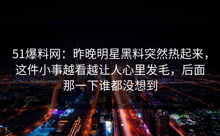 51爆料网：昨晚明星黑料突然热起来，这件小事越看越让人心里发毛，后面那一下谁都没想到