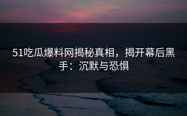 51吃瓜爆料网揭秘真相，揭开幕后黑手：沉默与恐惧
