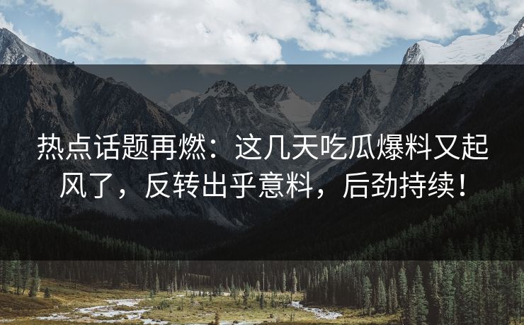 热点话题再燃：这几天吃瓜爆料又起风了，反转出乎意料，后劲持续！