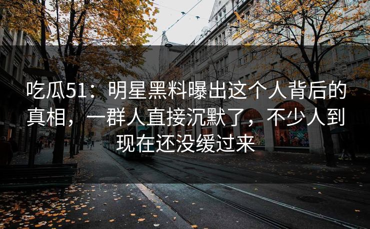 吃瓜51：明星黑料曝出这个人背后的真相，一群人直接沉默了，不少人到现在还没缓过来