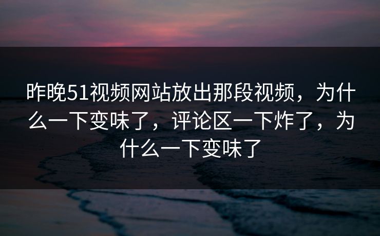昨晚51视频网站放出那段视频，为什么一下变味了，评论区一下炸了，为什么一下变味了