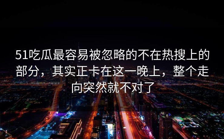 51吃瓜最容易被忽略的不在热搜上的部分，其实正卡在这一晚上，整个走向突然就不对了