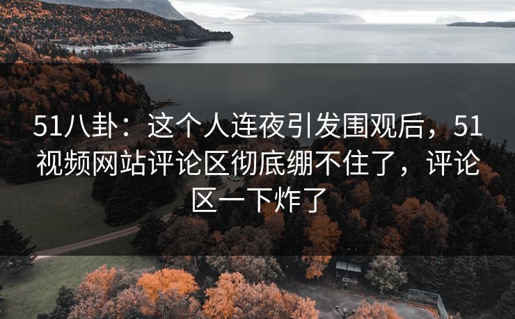 51八卦：这个人连夜引发围观后，51视频网站评论区彻底绷不住了，评论区一下炸了