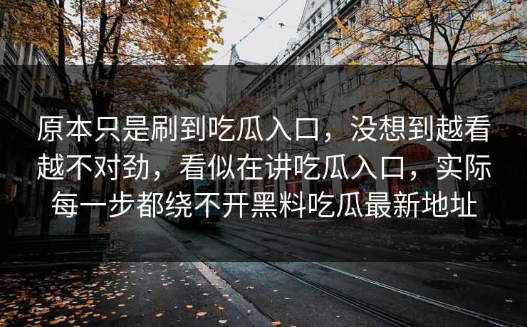原本只是刷到吃瓜入口，没想到越看越不对劲，看似在讲吃瓜入口，实际每一步都绕不开黑料吃瓜最新地址