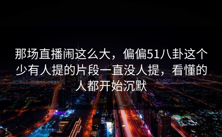 那场直播闹这么大，偏偏51八卦这个少有人提的片段一直没人提，看懂的人都开始沉默